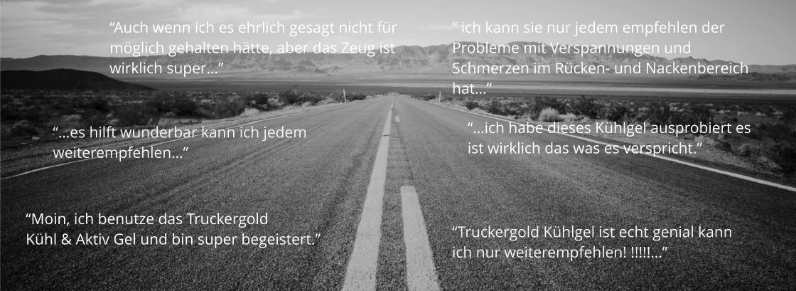 “…es hilft wunderbar kann ich jedem weiterempfehlen…” “Moin, ich benutze das Truckergold  Kühl & Aktiv Gel und bin super begeistert.” “Auch wenn ich es ehrlich gesagt nicht für  möglich gehalten hätte, aber das Zeug ist  wirklich super…” “Truckergold Kühlgel ist echt genial kann  ich nur weiterempfehlen! !!!!!…” “…ich habe dieses Kühlgel ausprobiert es ist wirklich das was es verspricht.”  “ ich kann sie nur jedem empfehlen der Probleme mit Verspannungen und  Schmerzen im Rücken- und Nackenbereich hat…”