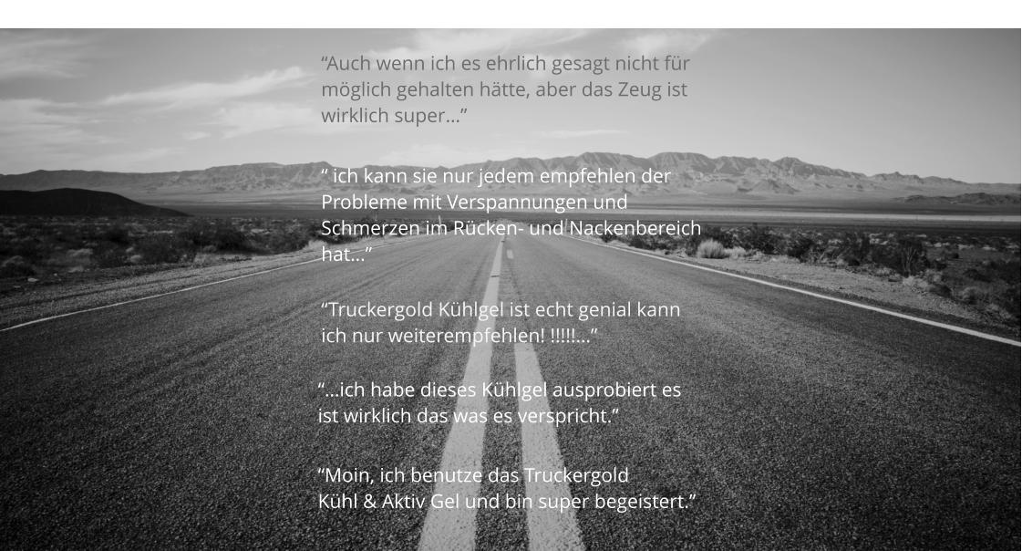 “Moin, ich benutze das Truckergold  Kühl & Aktiv Gel und bin super begeistert.” “Auch wenn ich es ehrlich gesagt nicht für  möglich gehalten hätte, aber das Zeug ist  wirklich super…” “Truckergold Kühlgel ist echt genial kann  ich nur weiterempfehlen! !!!!!…” “…ich habe dieses Kühlgel ausprobiert es ist wirklich das was es verspricht.”  “ ich kann sie nur jedem empfehlen der Probleme mit Verspannungen und  Schmerzen im Rücken- und Nackenbereich hat…”